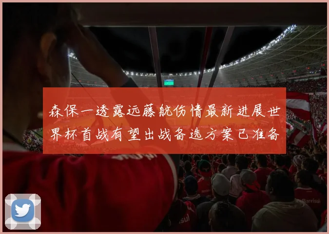 森保一透露远藤航伤情最新进展世界杯首战有望出战备选方案已准备就绪