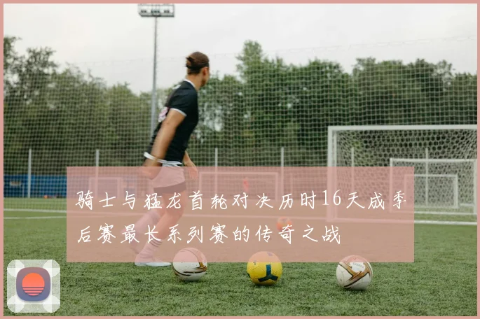 骑士与猛龙首轮对决历时16天成季后赛最长系列赛的传奇之战