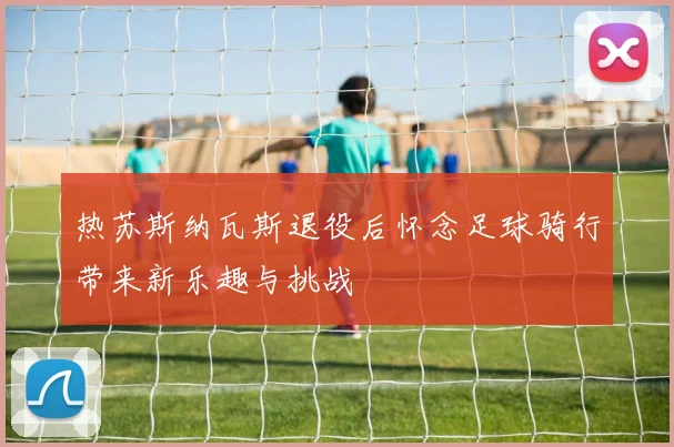 热苏斯纳瓦斯退役后怀念足球骑行带来新乐趣与挑战