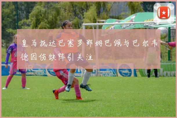 皇马抵达巴塞罗那姆巴佩与巴尔韦德因伤缺阵引关注