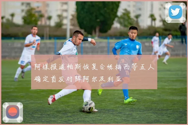 阿媒报道帕斯恢复合练梅西等五人确定首发对阵阿尔及利亚