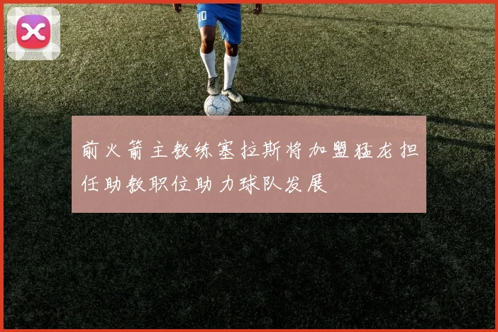 前火箭主教练塞拉斯将加盟猛龙担任助教职位助力球队发展