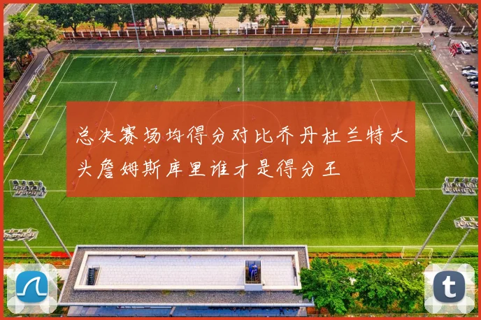 总决赛场均得分对比乔丹杜兰特大头詹姆斯库里谁才是得分王