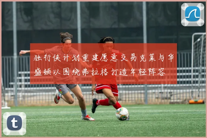 独行侠计划重建愿意交易克莱与华盛顿以围绕弗拉格打造年轻阵容