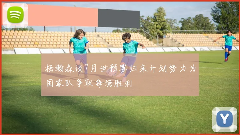 杨瀚森谈7月世预赛归来计划努力为国家队争取每场胜利