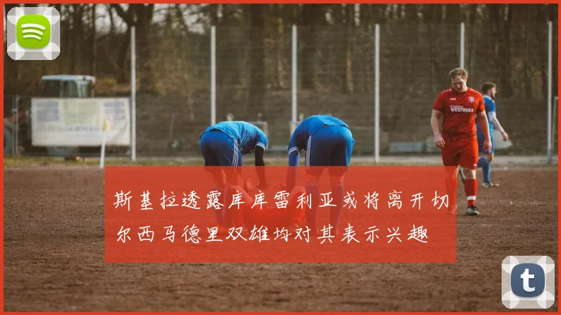 斯基拉透露库库雷利亚或将离开切尔西马德里双雄均对其表示兴趣