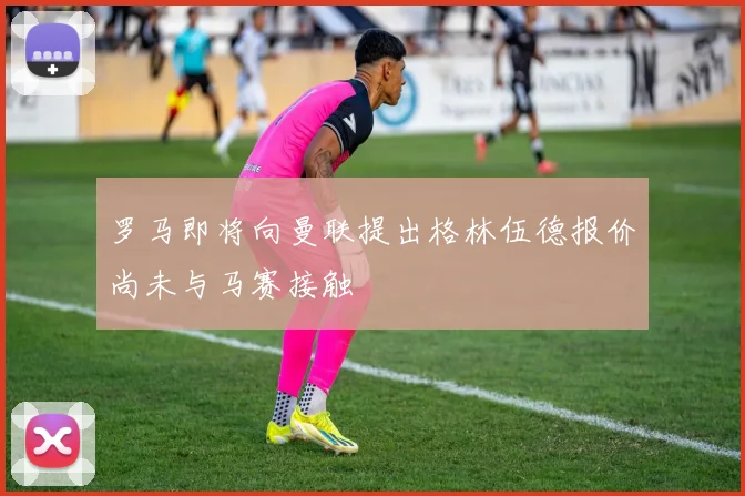 罗马即将向曼联提出格林伍德报价尚未与马赛接触