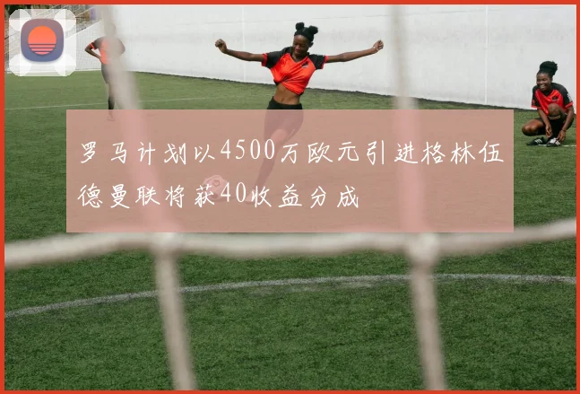 罗马计划以4500万欧元引进格林伍德曼联将获40收益分成