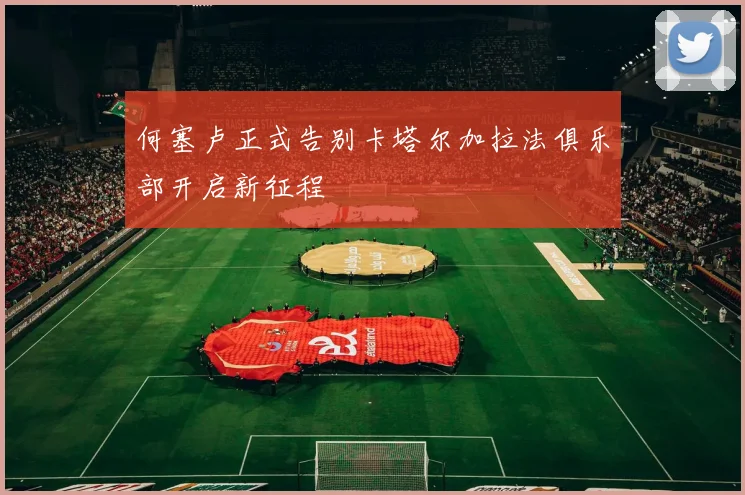 何塞卢正式告别卡塔尔加拉法俱乐部开启新征程