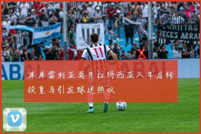 库库雷利亚离开拉玛西亚八年后转投皇马引发球迷热议