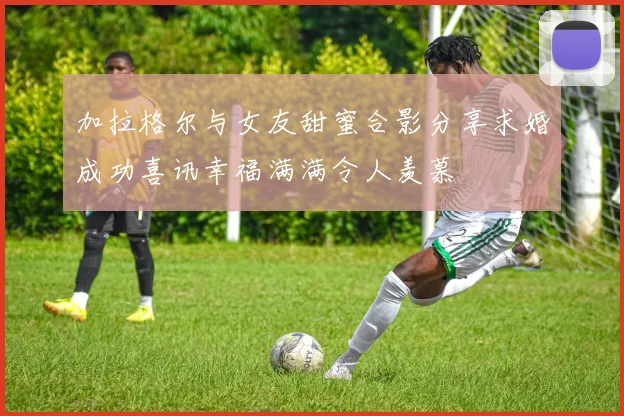 加拉格尔与女友甜蜜合影分享求婚成功喜讯幸福满满令人羡慕