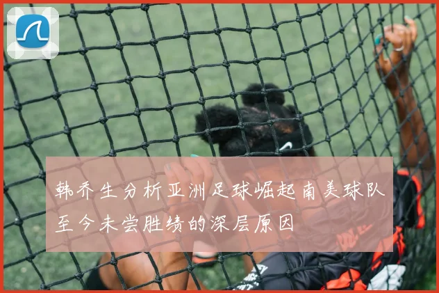 韩乔生分析亚洲足球崛起南美球队至今未尝胜绩的深层原因