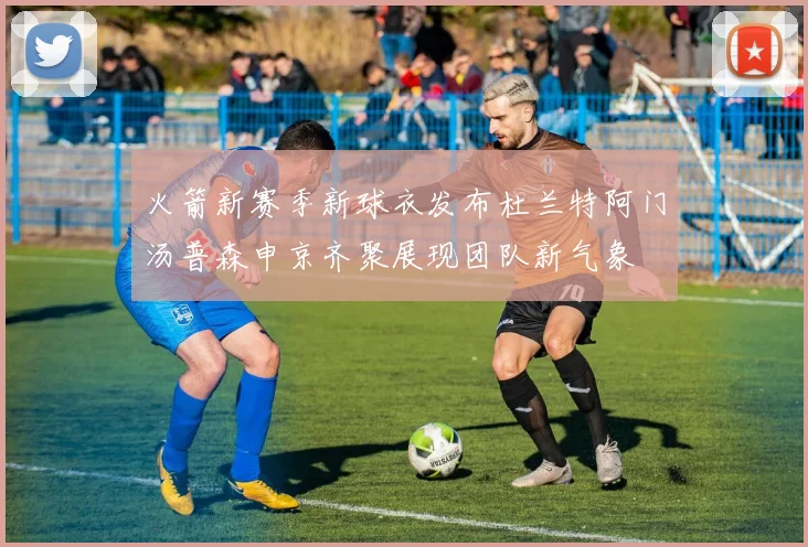 火箭新赛季新球衣发布杜兰特阿门汤普森申京齐聚展现团队新气象