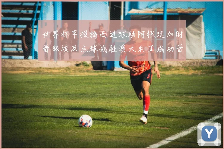 世界杯早报梅西进球助阿根廷加时晋级埃及点球战胜澳大利亚成功晋级