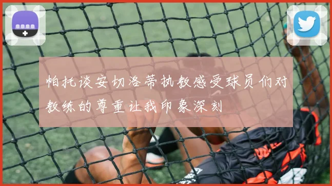 帕托谈安切洛蒂执教感受球员们对教练的尊重让我印象深刻