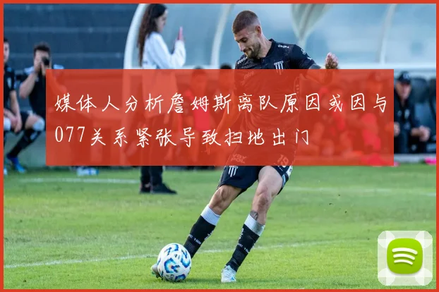 媒体人分析詹姆斯离队原因或因与077关系紧张导致扫地出门